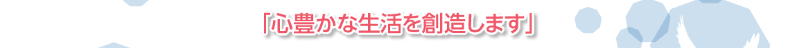 「心豊かな生活を創造します」